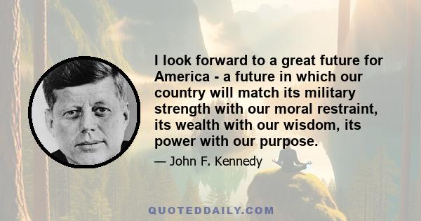 I look forward to a great future for America - a future in which our country will match its military strength with our moral restraint, its wealth with our wisdom, its power with our purpose.