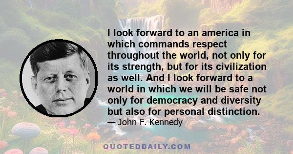 I look forward to an america in which commands respect throughout the world, not only for its strength, but for its civilization as well. And I look forward to a world in which we will be safe not only for democracy and 