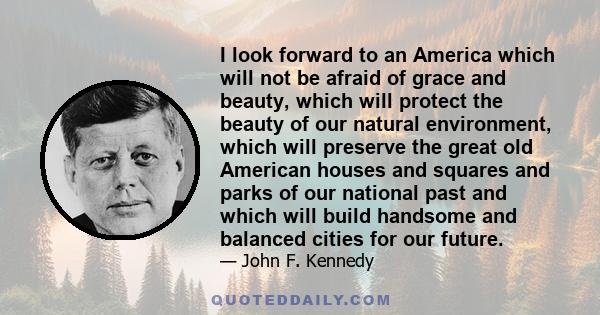 I look forward to an America which will not be afraid of grace and beauty, which will protect the beauty of our natural environment, which will preserve the great old American houses and squares and parks of our