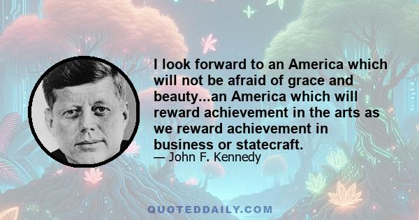 I look forward to an America which will not be afraid of grace and beauty...an America which will reward achievement in the arts as we reward achievement in business or statecraft.