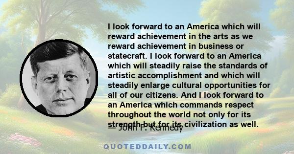 I look forward to an America which will reward achievement in the arts as we reward achievement in business or statecraft. I look forward to an America which will steadily raise the standards of artistic accomplishment