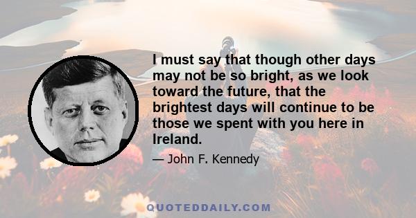 I must say that though other days may not be so bright, as we look toward the future, that the brightest days will continue to be those we spent with you here in Ireland.