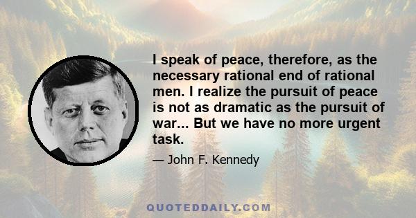 I speak of peace, therefore, as the necessary rational end of rational men. I realize the pursuit of peace is not as dramatic as the pursuit of war... But we have no more urgent task.