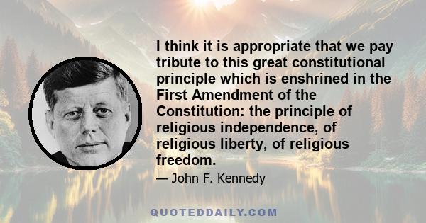 I think it is appropriate that we pay tribute to this great constitutional principle which is enshrined in the First Amendment of the Constitution: the principle of religious independence, of religious liberty, of