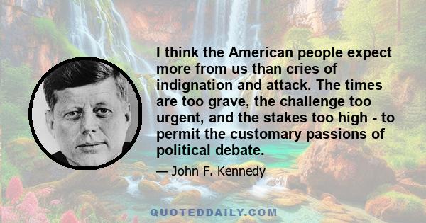 I think the American people expect more from us than cries of indignation and attack. The times are too grave, the challenge too urgent, and the stakes too high - to permit the customary passions of political debate.