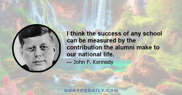 I think the success of any school can be measured by the contribution the alumni make to our national life.