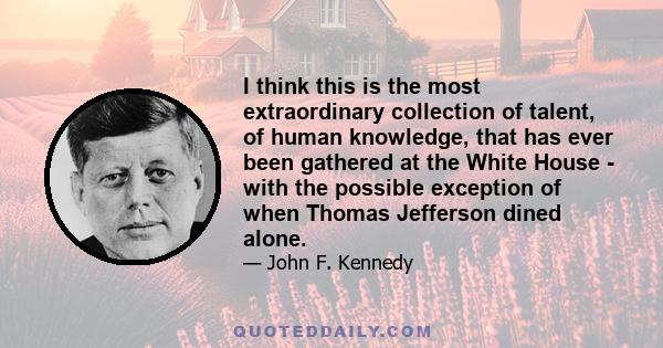 I think this is the most extraordinary collection of talent, of human knowledge, that has ever been gathered at the White House - with the possible exception of when Thomas Jefferson dined alone.