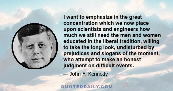 I want to emphasize in the great concentration which we now place upon scientists and engineers how much we still need the men and women educated in the liberal tradition, willing to take the long look, undisturbed by