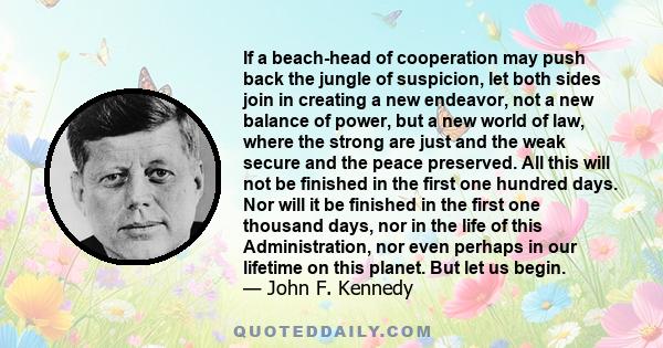 If a beach-head of cooperation may push back the jungle of suspicion, let both sides join in creating a new endeavor, not a new balance of power, but a new world of law, where the strong are just and the weak secure and 