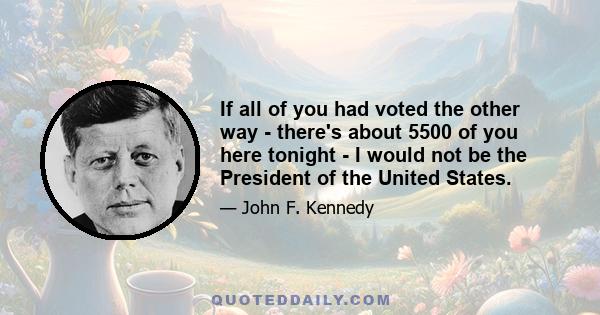 If all of you had voted the other way - there's about 5500 of you here tonight - I would not be the President of the United States.