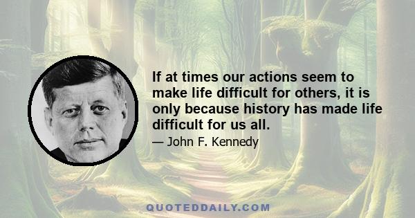 If at times our actions seem to make life difficult for others, it is only because history has made life difficult for us all.