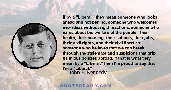 If by a Liberal, they mean someone who looks ahead and not behind, someone who welcomes new ideas without rigid reactions, someone who cares about the welfare of the people - their health, their housing, their schools,