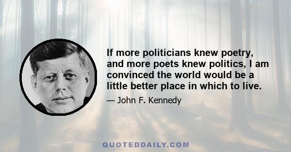 If more politicians knew poetry, and more poets knew politics, I am convinced the world would be a little better place in which to live.