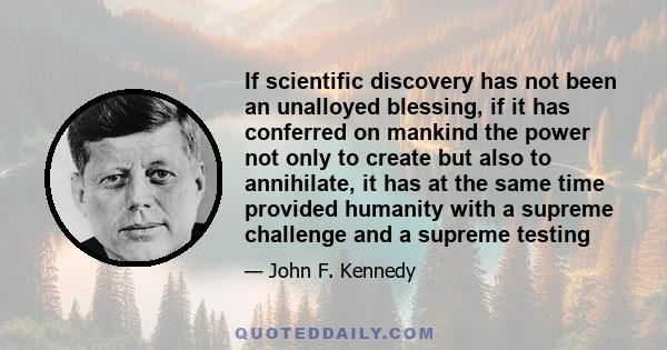 If scientific discovery has not been an unalloyed blessing, if it has conferred on mankind the power not only to create but also to annihilate, it has at the same time provided humanity with a supreme challenge and a