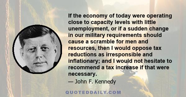 If the economy of today were operating close to capacity levels with little unemployment, or if a sudden change in our military requirements should cause a scramble for men and resources, then I would oppose tax