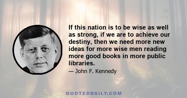 If this nation is to be wise as well as strong, if we are to achieve our destiny, then we need more new ideas for more wise men reading more good books in more public libraries. These libraries should be open to all —