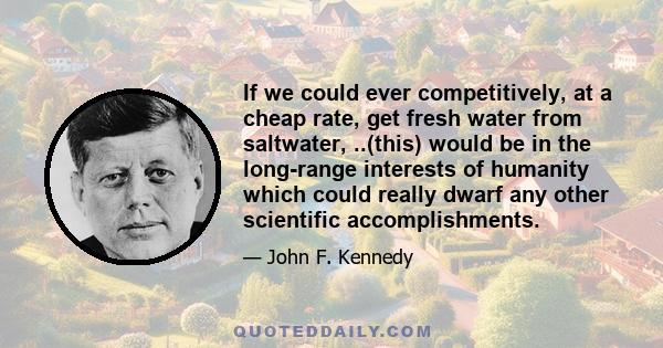 If we could ever competitively, at a cheap rate, get fresh water from saltwater, ..(this) would be in the long-range interests of humanity which could really dwarf any other scientific accomplishments.