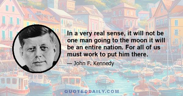 In a very real sense, it will not be one man going to the moon it will be an entire nation. For all of us must work to put him there.