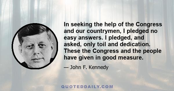 In seeking the help of the Congress and our countrymen, I pledged no easy answers. I pledged, and asked, only toil and dedication. These the Congress and the people have given in good measure.