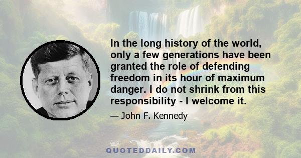 In the long history of the world, only a few generations have been granted the role of defending freedom in its hour of maximum danger. I do not shrink from this responsibility - I welcome it.