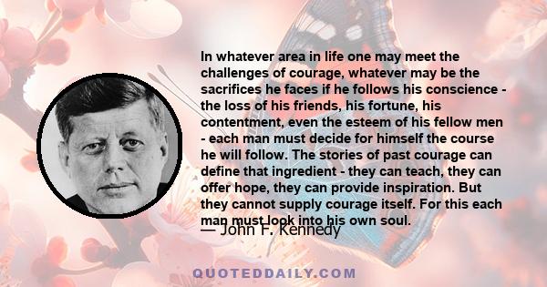 In whatever area in life one may meet the challenges of courage, whatever may be the sacrifices he faces if he follows his conscience - the loss of his friends, his fortune, his contentment, even the esteem of his