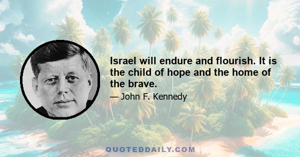 Israel will endure and flourish. It is the child of hope and the home of the brave.