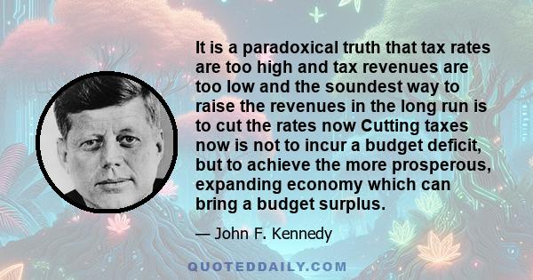 It is a paradoxical truth that tax rates are too high and tax revenues are too low and the soundest way to raise the revenues in the long run is to cut the rates now Cutting taxes now is not to incur a budget deficit,