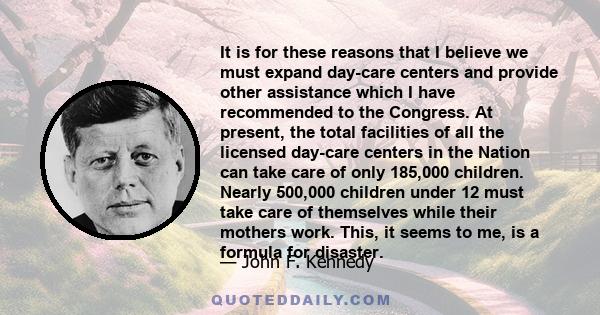 It is for these reasons that I believe we must expand day-care centers and provide other assistance which I have recommended to the Congress. At present, the total facilities of all the licensed day-care centers in the