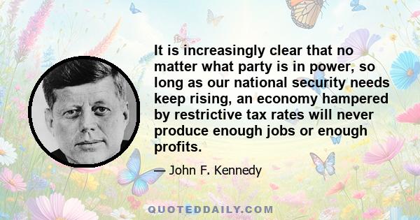 It is increasingly clear that no matter what party is in power, so long as our national security needs keep rising, an economy hampered by restrictive tax rates will never produce enough jobs or enough profits.