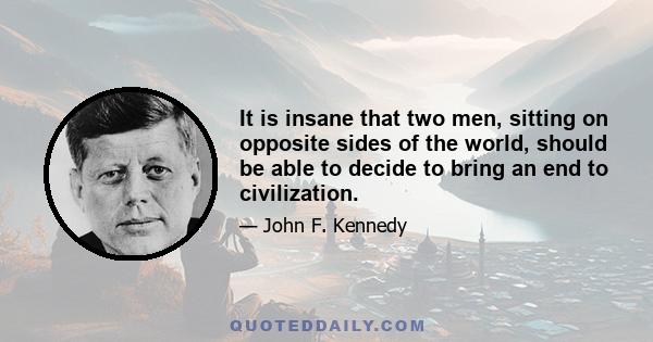 It is insane that two men, sitting on opposite sides of the world, should be able to decide to bring an end to civilization.
