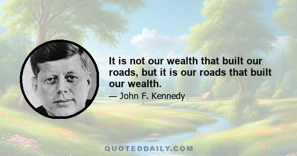 It is not our wealth that built our roads, but it is our roads that built our wealth.