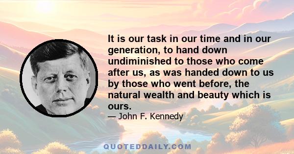 It is our task in our time and in our generation, to hand down undiminished to those who come after us, as was handed down to us by those who went before, the natural wealth and beauty which is ours.