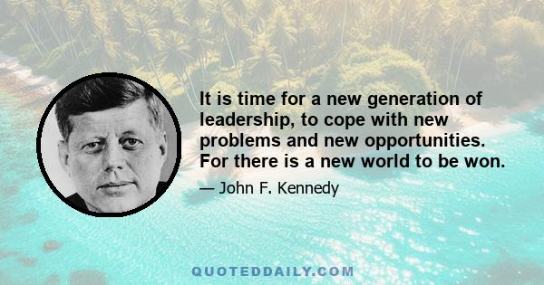 It is time for a new generation of leadership, to cope with new problems and new opportunities. For there is a new world to be won.