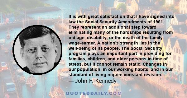 It is with great satisfaction that I have signed into law the Social Security Amendments of 1961. They represent an additional step toward eliminating many of the hardships resulting from old age, disability, or the