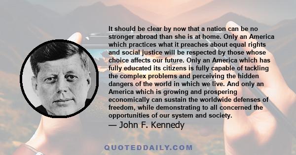 It should be clear by now that a nation can be no stronger abroad than she is at home. Only an America which practices what it preaches about equal rights and social justice will be respected by those whose choice