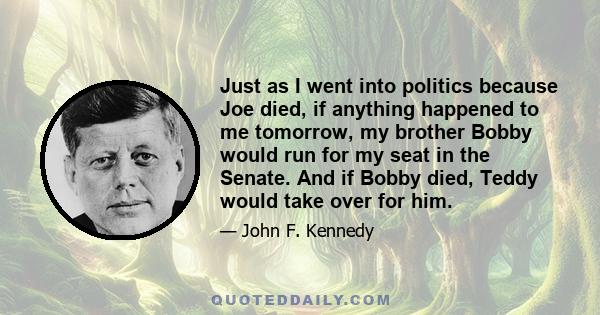 Just as I went into politics because Joe died, if anything happened to me tomorrow, my brother Bobby would run for my seat in the Senate. And if Bobby died, Teddy would take over for him.