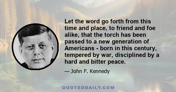 Let the word go forth from this time and place, to friend and foe alike, that the torch has been passed to a new generation of Americans - born in this century, tempered by war, disciplined by a hard and bitter peace.