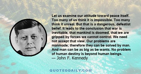 Let us examine our attitude toward peace itself. Too many of us think it is impossible. Too many think it unreal. But that is a dangerous, defeatist belief. It leads to the conclusion that war is inevitable, that