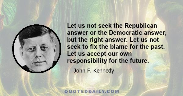 Let us not seek the Republican answer or the Democratic answer, but the right answer. Let us not seek to fix the blame for the past. Let us accept our own responsibility for the future.