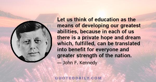 Let us think of education as the means of developing our greatest abilities, because in each of us there is a private hope and dream which, fulfilled, can be translated into benefit for everyone and greater strength of