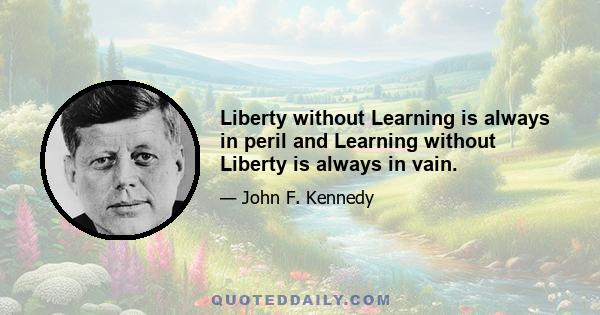 Liberty without Learning is always in peril and Learning without Liberty is always in vain.