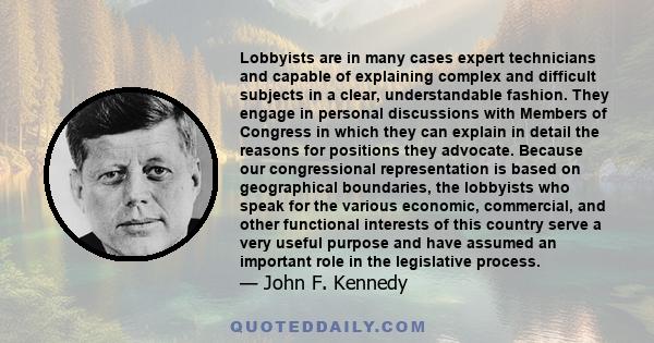 Lobbyists are in many cases expert technicians and capable of explaining complex and difficult subjects in a clear, understandable fashion. They engage in personal discussions with Members of Congress in which they can