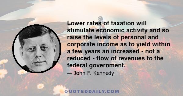 Lower rates of taxation will stimulate economic activity and so raise the levels of personal and corporate income as to yield within a few years an increased - not a reduced - flow of revenues to the federal government.