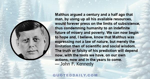 Malthus argued a century and a half ago that man, by using up all his available resources, would forever press on the limits of subsistence, thus condemning humanity to an indefinite future of misery and poverty. We can 