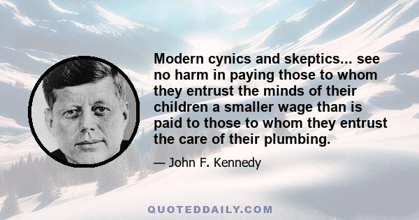 Modern cynics and skeptics... see no harm in paying those to whom they entrust the minds of their children a smaller wage than is paid to those to whom they entrust the care of their plumbing.