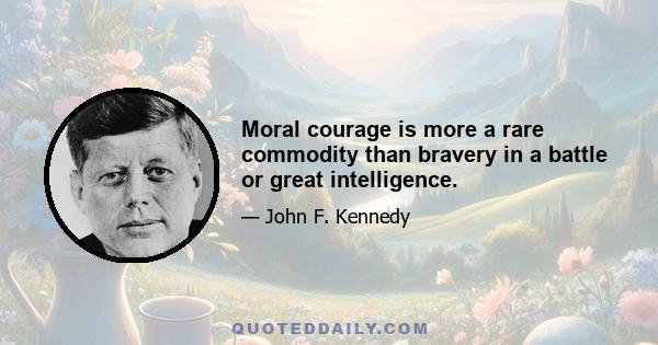 Moral courage is more a rare commodity than bravery in a battle or great intelligence.