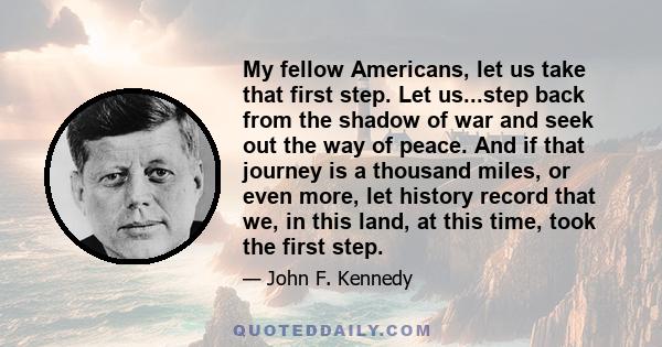 My fellow Americans, let us take that first step. Let us...step back from the shadow of war and seek out the way of peace. And if that journey is a thousand miles, or even more, let history record that we, in this land, 