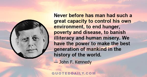 Never before has man had such a great capacity to control his own environment, to end hunger, poverty and disease, to banish illiteracy and human misery. We have the power to make the best generation of mankind in the