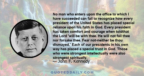 No man who enters upon the office to which I have succeeded can fail to recognize how every president of the United States has placed special reliance upon his faith in God.