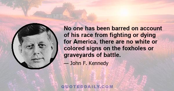 No one has been barred on account of his race from fighting or dying for America, there are no white or colored signs on the foxholes or graveyards of battle.